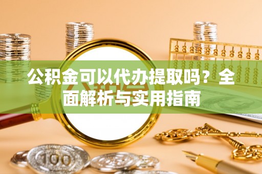 怒江公积金可以代办提取吗？全面解析与实用指南