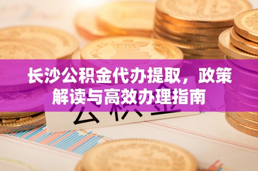 怒江长沙公积金代办提取，政策解读与高效办理指南