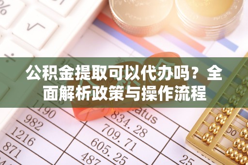 怒江公积金提取可以代办吗？全面解析政策与操作流程