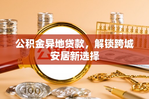 怒江公积金异地贷款，解锁跨城安居新选择