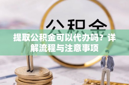 怒江提取公积金可以代办吗？详解流程与注意事项