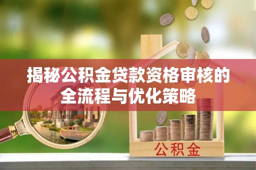 怒江揭秘公积金贷款资格审核的全流程与优化策略