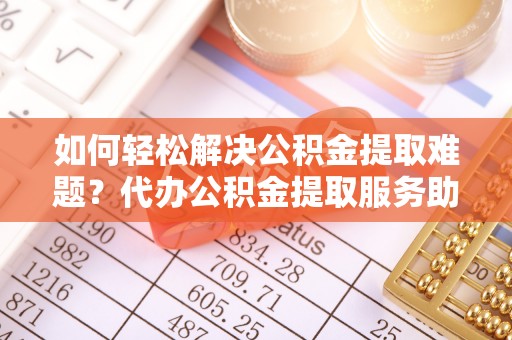 怒江如何轻松解决公积金提取难题？代办公积金提取服务助您一臂之力