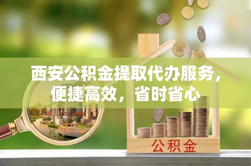 怒江西安公积金提取代办服务，便捷高效，省时省心