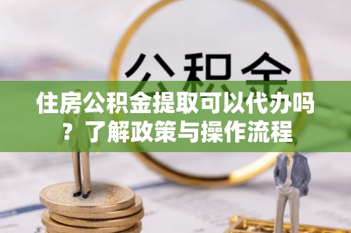 怒江住房公积金提取可以代办吗？了解政策与操作流程
