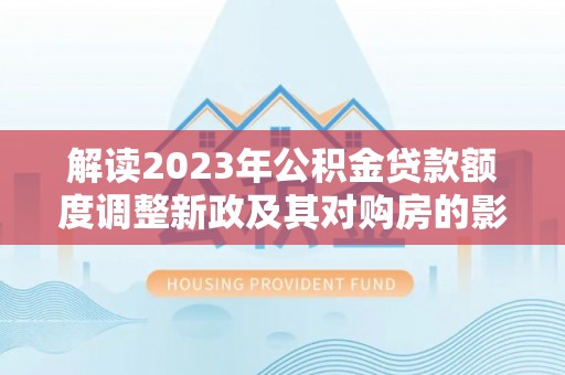 怒江解读2023年公积金贷款额度调整新政及其对购房的影响
