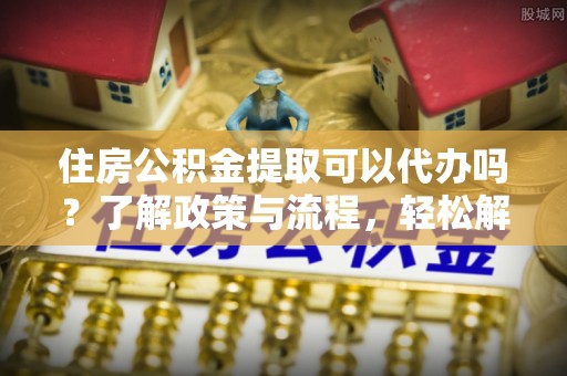 怒江住房公积金提取可以代办吗？了解政策与流程，轻松解决疑惑