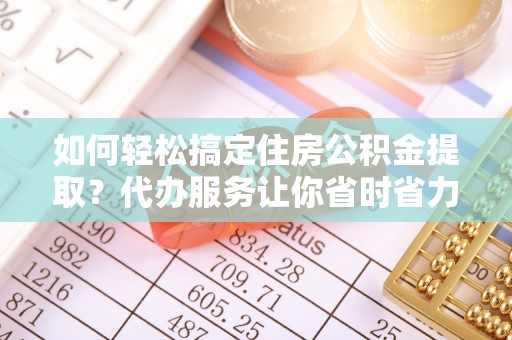 怒江如何轻松搞定住房公积金提取？代办服务让你省时省力