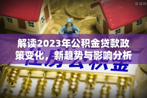 怒江解读2023年公积金贷款政策变化，新趋势与影响分析