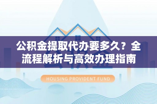 怒江公积金提取代办要多久？全流程解析与高效办理指南