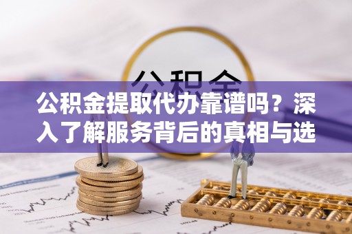 怒江公积金提取代办靠谱吗？深入了解服务背后的真相与选择指南