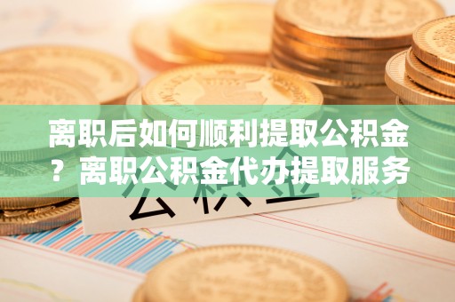 怒江离职后如何顺利提取公积金？离职公积金代办提取服务助力无忧办理