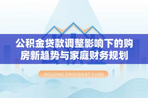 怒江公积金贷款调整影响下的购房新趋势与家庭财务规划