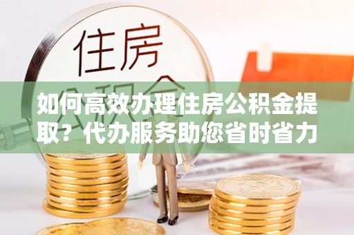 怒江如何高效办理住房公积金提取？代办服务助您省时省力