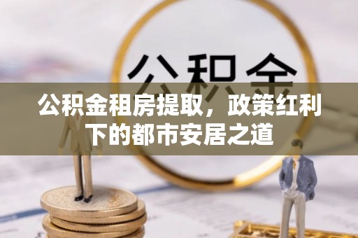 怒江公积金租房提取，政策红利下的都市安居之道