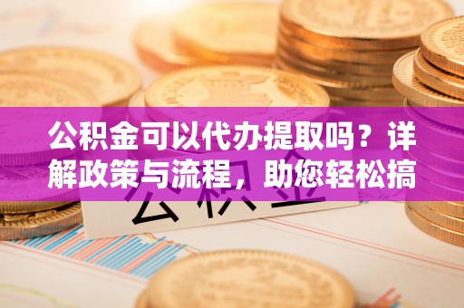 怒江公积金可以代办提取吗？详解政策与流程，助您轻松搞定！