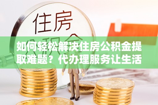 怒江如何轻松解决住房公积金提取难题？代办理服务让生活更简单