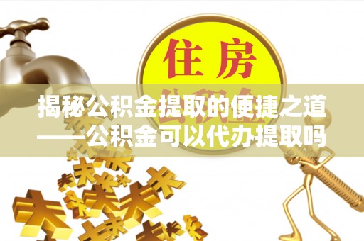 怒江揭秘公积金提取的便捷之道——公积金可以代办提取吗？