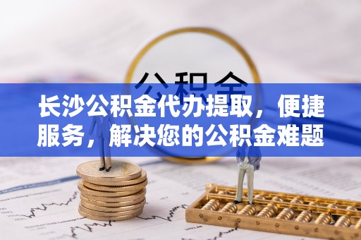 怒江长沙公积金代办提取，便捷服务，解决您的公积金难题