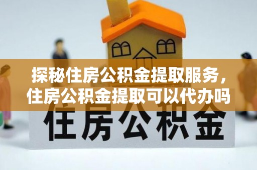 怒江探秘住房公积金提取服务，住房公积金提取可以代办吗的全方位解析