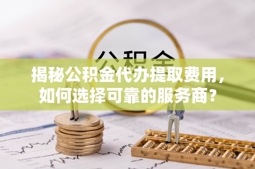 怒江揭秘公积金代办提取费用，如何选择可靠的服务商？