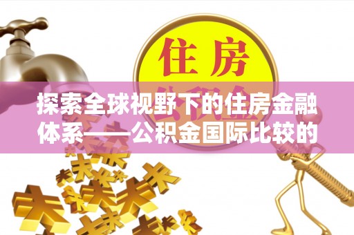 怒江探索全球视野下的住房金融体系——公积金国际比较的深度解析