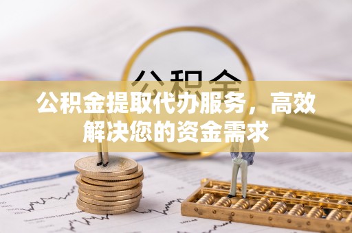 怒江公积金提取代办服务，高效解决您的资金需求