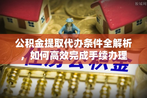 怒江公积金提取代办条件全解析，如何高效完成手续办理