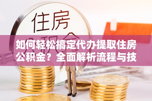 怒江如何轻松搞定代办提取住房公积金？全面解析流程与技巧