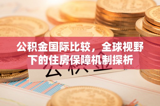 怒江公积金国际比较，全球视野下的住房保障机制探析