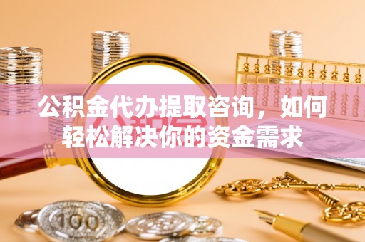 怒江公积金代办提取咨询，如何轻松解决你的资金需求