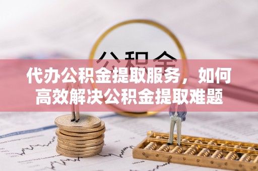 怒江代办公积金提取服务，如何高效解决公积金提取难题