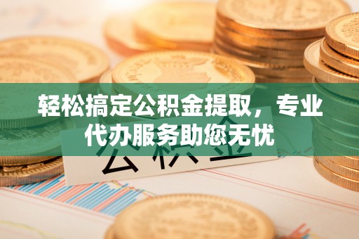 怒江轻松搞定公积金提取，专业代办服务助您无忧