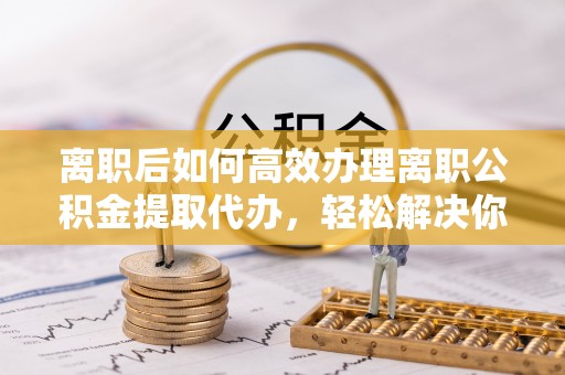 怒江离职后如何高效办理离职公积金提取代办，轻松解决你的后顾之忧