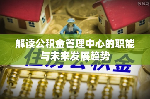 怒江解读公积金管理中心的职能与未来发展趋势