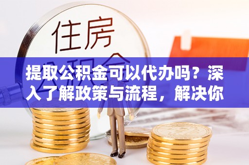 怒江提取公积金可以代办吗？深入了解政策与流程，解决你的疑问