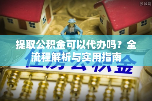 怒江提取公积金可以代办吗？全流程解析与实用指南