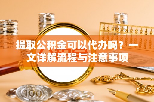 怒江提取公积金可以代办吗？一文详解流程与注意事项