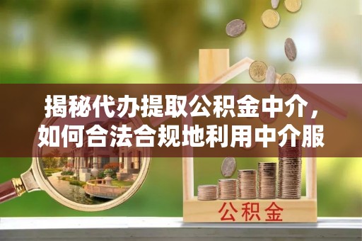 怒江揭秘代办提取公积金中介，如何合法合规地利用中介服务