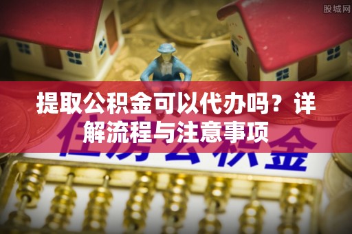 怒江提取公积金可以代办吗？详解流程与注意事项