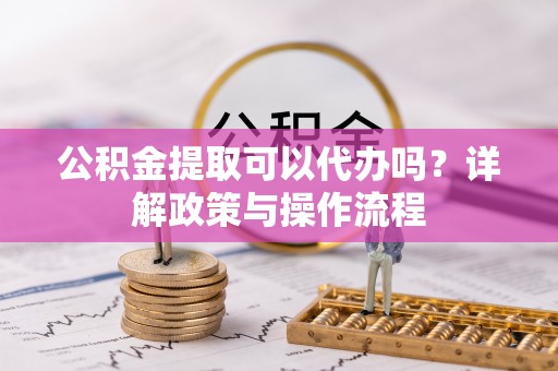 怒江公积金提取可以代办吗？详解政策与操作流程