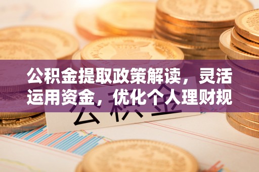 怒江公积金提取政策解读，灵活运用资金，优化个人理财规划