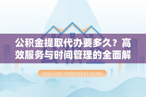 怒江公积金提取代办要多久？高效服务与时间管理的全面解析