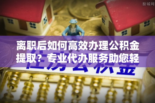 怒江离职后如何高效办理公积金提取？专业代办服务助您轻松搞定