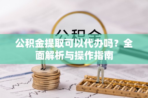 怒江公积金提取可以代办吗？全面解析与操作指南