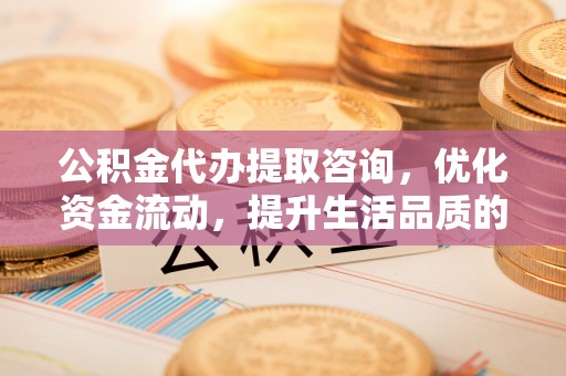 怒江公积金代办提取咨询，优化资金流动，提升生活品质的明智选择