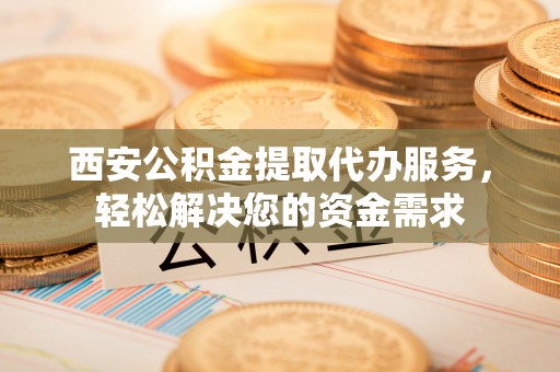 怒江西安公积金提取代办服务，轻松解决您的资金需求