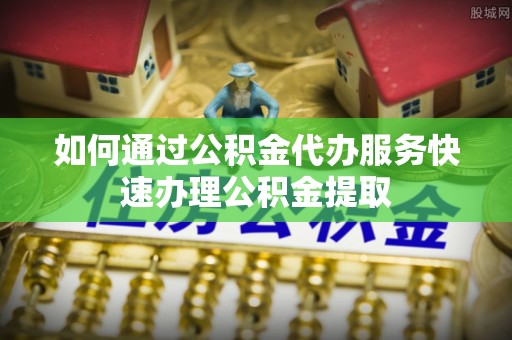 怒江如何通过公积金代办服务快速办理公积金提取