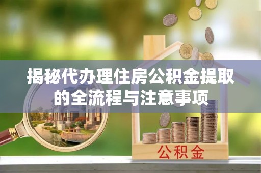 怒江揭秘代办理住房公积金提取的全流程与注意事项