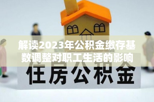 怒江解读2023年公积金缴存基数调整对职工生活的影响